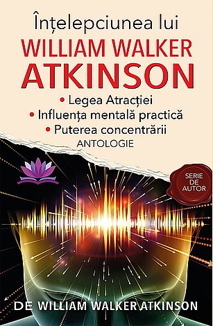 Înţelepciunea lui William Walker Atkinson  - Legea Atracţiei - Influenţa mentală practică - Puterea concentrării 