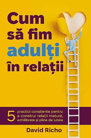 Cum să fim adulţi în relaţii  - 5 practici conştiente pentru a construi relaţii mature, echilibrate şi pline de iubire 