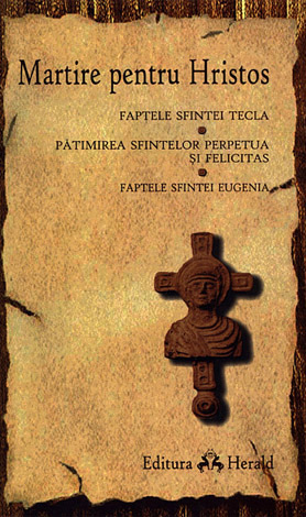 Martire pentru Hristos  - FAPTELE APOSTOLULUI PAVEL ŞI ALE SFINTEI TECLA - CARTEA SFINTEI TECLA - FAPTELE SFINTEI EUGENIA - PĂTIMIREA SFINTELOR PERPETUA ŞI FELICITAS 